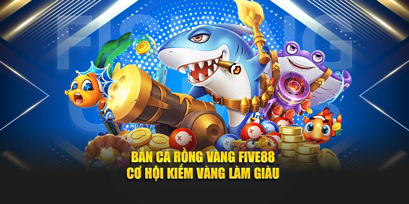 Bắn Cá Rồng Vàng Tại FIVE88 - Cơ Hội Kiếm Xu Lớn Mỗi Ngày